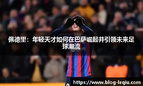 佩德里：年轻天才如何在巴萨崛起并引领未来足球潮流