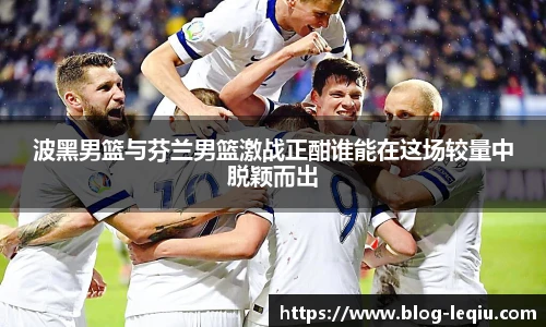 波黑男篮与芬兰男篮激战正酣谁能在这场较量中脱颖而出